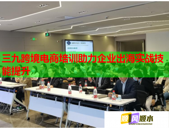 三九跨境電商培訓(xùn)助力企業(yè)出海實戰(zhàn)技能提升